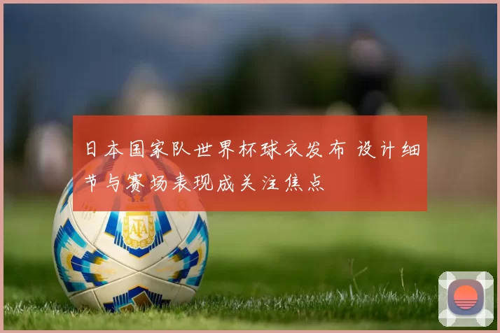日本国家队世界杯球衣发布 设计细节与赛场表现成关注焦点