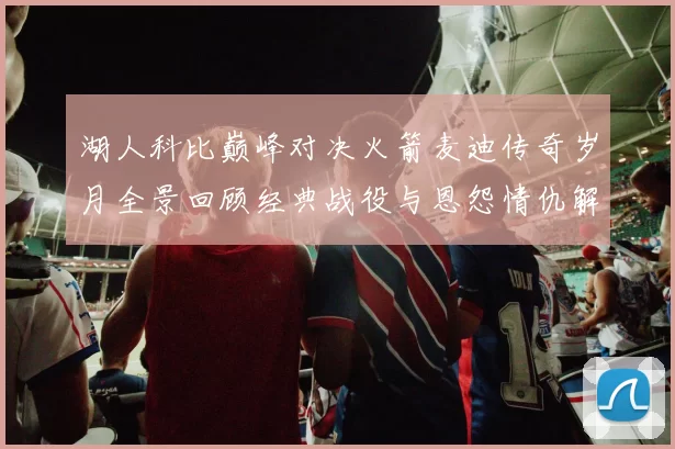 湖人科比巅峰对决火箭麦迪传奇岁月全景回顾经典战役与恩怨情仇解析