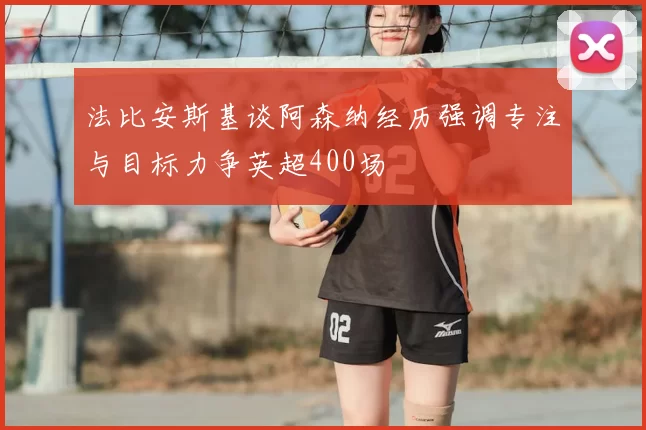 法比安斯基谈阿森纳经历强调专注与目标力争英超400场