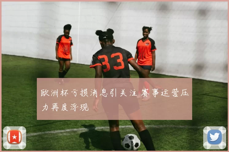 欧洲杯亏损消息引关注 赛事运营压力再度浮现