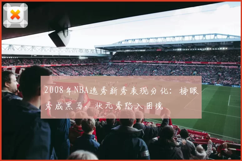 2008年NBA选秀新秀表现分化：榜眼秀成黑马，状元秀陷入困境