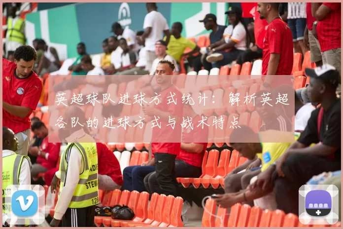 英超球队进球方式统计：解析英超各队的进球方式与战术特点