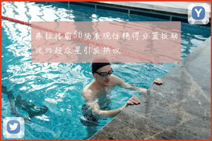 弗拉格前50场表现惊艳得分篮板助攻均超众星引发热议