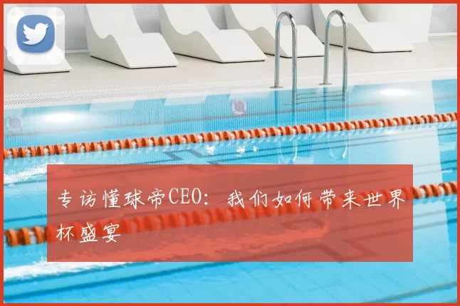 专访懂球帝CEO:我们如何带来世界杯盛宴