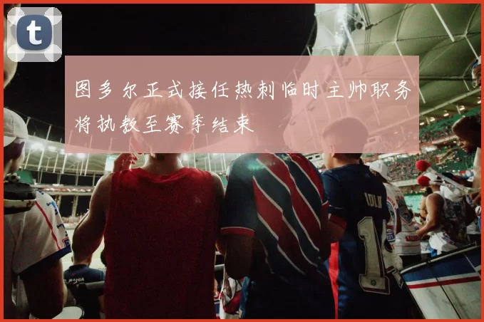 图多尔正式接任热刺临时主帅职务将执教至赛季结束