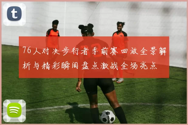 76人对决步行者季前赛回放全景解析与精彩瞬间盘点激战全场亮点