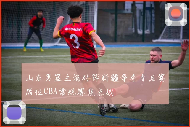 山东男篮主场对阵新疆争夺季后赛席位CBA常规赛焦点战
