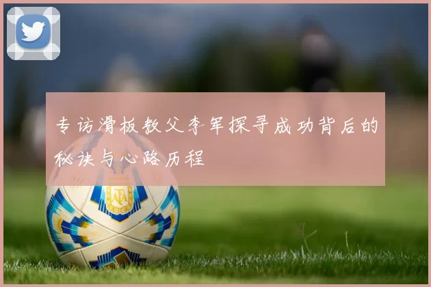 专访滑板教父李军探寻成功背后的秘诀与心路历程