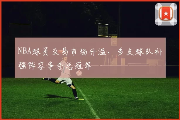 NBA球员交易市场升温,多支球队补强阵容争夺总冠军
