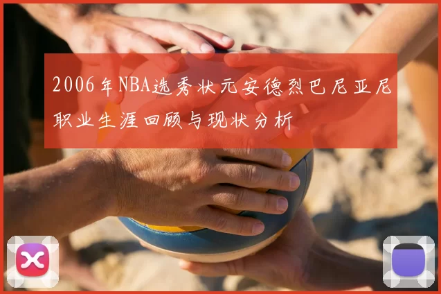 2006年NBA选秀状元安德烈巴尼亚尼职业生涯回顾与现状分析