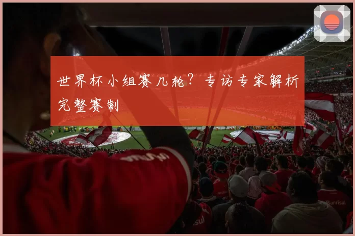 世界杯小组赛几轮?专访专家解析完整赛制
