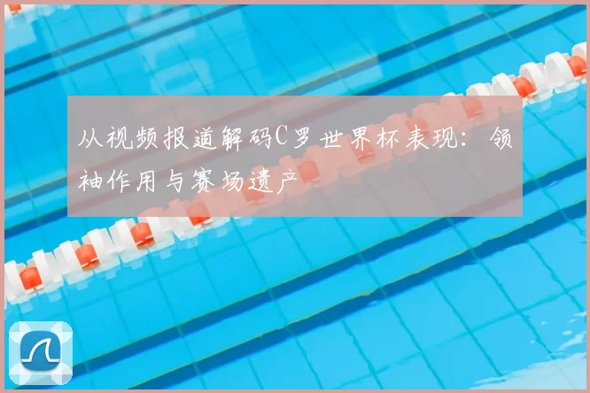 从视频报道解码C罗世界杯表现:领袖作用与赛场遗产