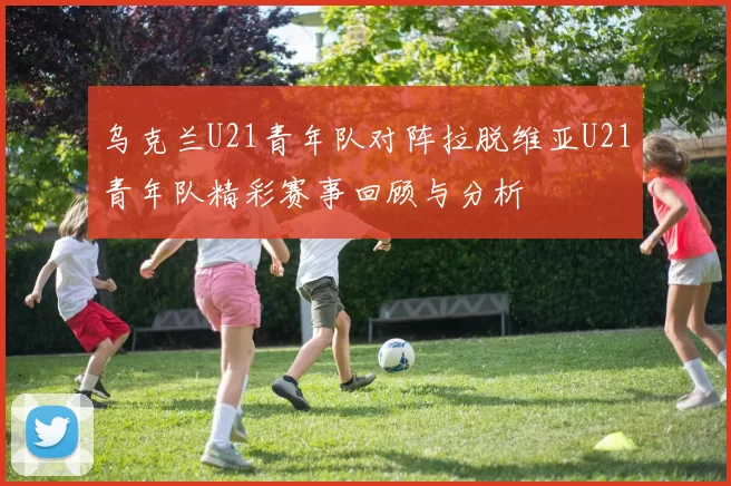 乌克兰U21青年队对阵拉脱维亚U21青年队精彩赛事回顾与分析