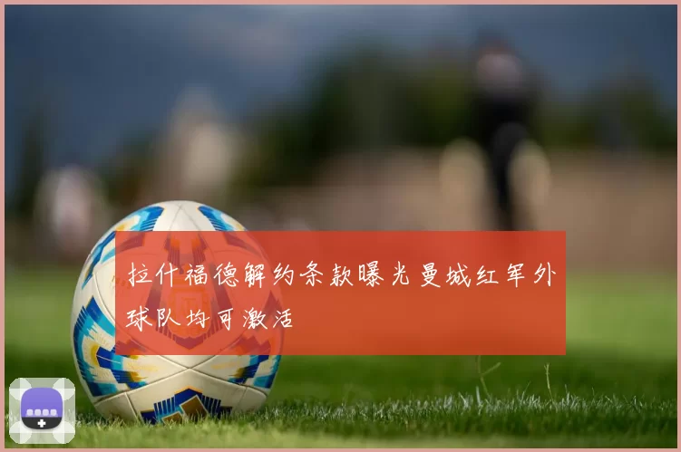 拉什福德解约条款曝光曼城红军外球队均可激活