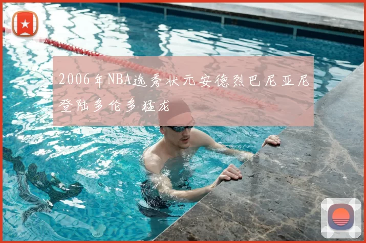 2006年NBA选秀状元安德烈巴尼亚尼登陆多伦多猛龙