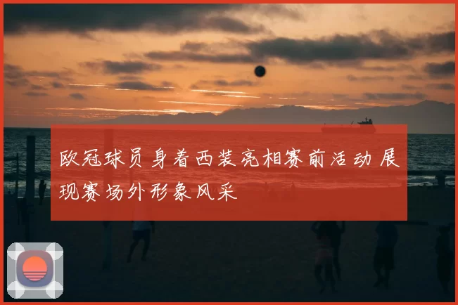 欧冠球员身着西装亮相赛前活动 展现赛场外形象风采
