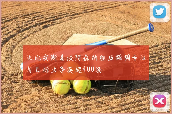 法比安斯基谈阿森纳经历强调专注与目标力争英超400场