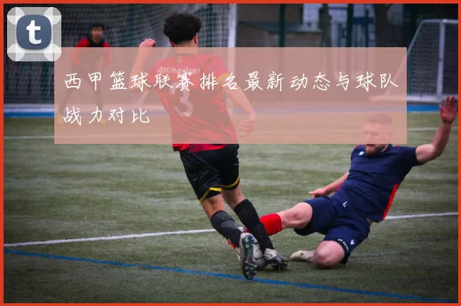 西甲篮球联赛排名最新动态与球队战力对比