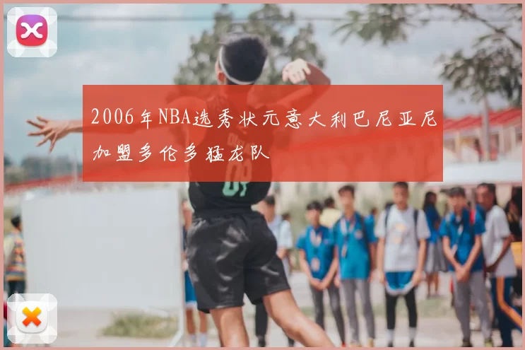 2006年NBA选秀状元意大利巴尼亚尼加盟多伦多猛龙队