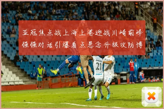 亚冠焦点战上海上港迎战川崎前峰强强对话引爆看点悬念升级攻防博弈