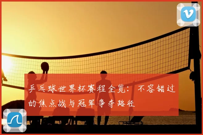乒乓球世界杯赛程全览：不容错过的焦点战与冠军争夺路径