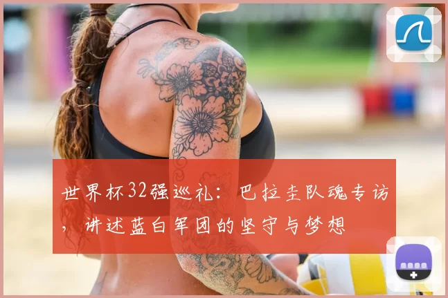 世界杯32强巡礼：巴拉圭队魂专访，讲述蓝白军团的坚守与梦想