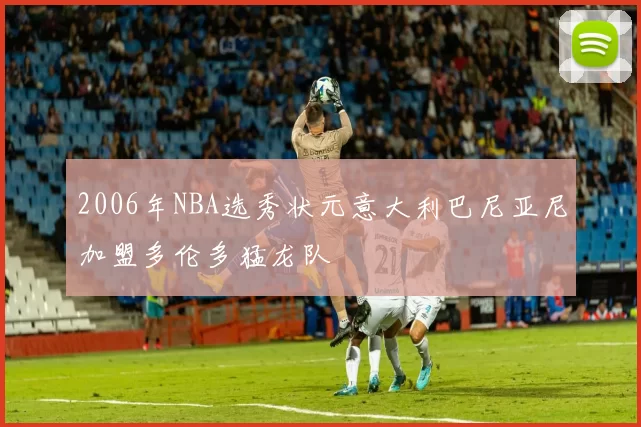 2006年NBA选秀状元意大利巴尼亚尼加盟多伦多猛龙队