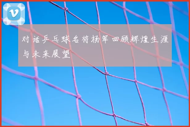 对话乒乓球名将杨军回顾辉煌生涯与未来展望