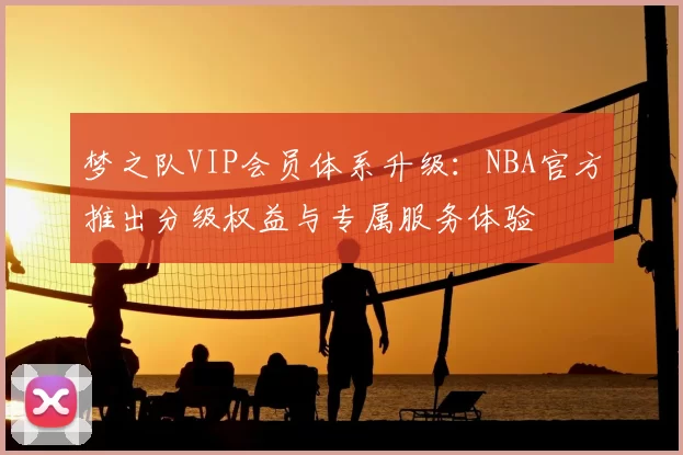 梦之队VIP会员体系升级:NBA官方推出分级权益与专属服务体验