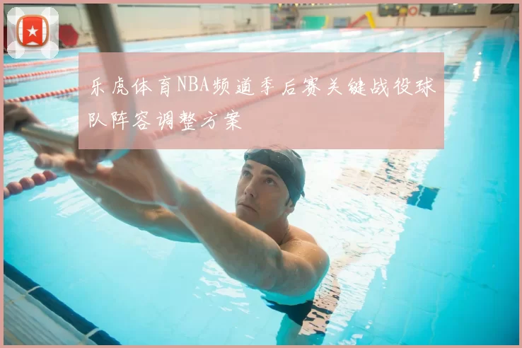 乐虎体育NBA频道季后赛关键战役球队阵容调整方案