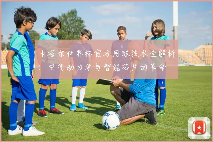 卡塔尔世界杯官方用球技术全解析：空气动力学与智能芯片的革命