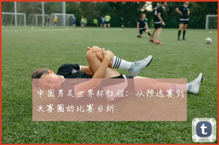 中国男足世界杯征程：从预选赛到决赛圈的比赛分析