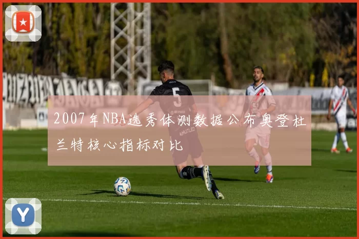 2007年NBA选秀体测数据公布奥登杜兰特核心指标对比