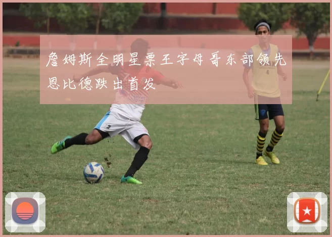 詹姆斯全明星票王字母哥东部领先恩比德跌出首发