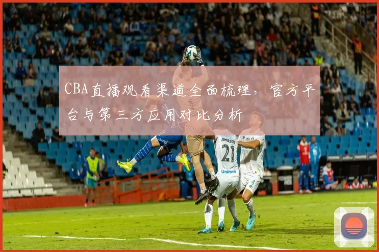CBA直播观看渠道全面梳理,官方平台与第三方应用对比分析