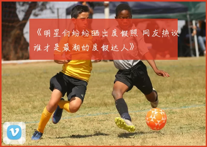 《明星们纷纷晒出度假照 网友热议谁才是最潮的度假达人》