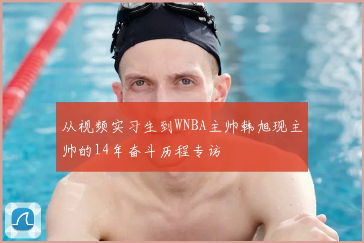 从视频实习生到WNBA主帅韩旭现主帅的14年奋斗历程专访