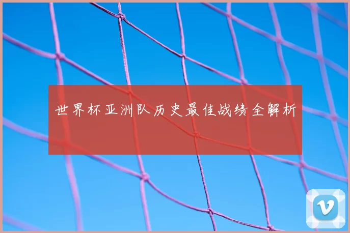 世界杯亚洲队历史最佳战绩全解析