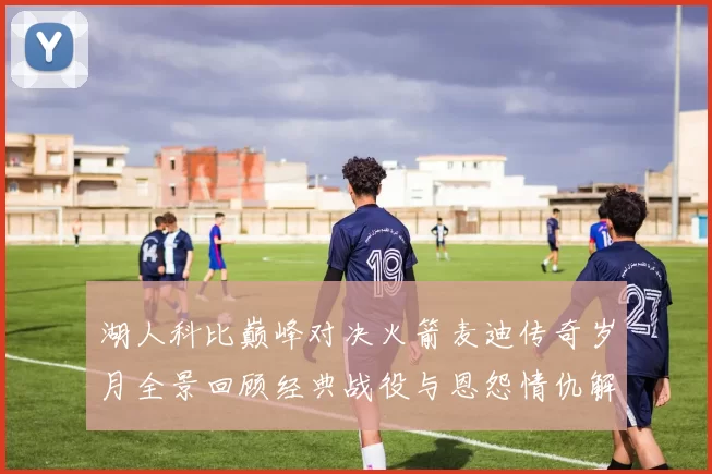 湖人科比巅峰对决火箭麦迪传奇岁月全景回顾经典战役与恩怨情仇解析