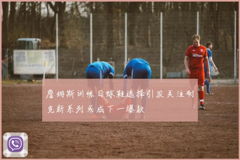 詹姆斯训练日球鞋选择引发关注耐克新系列或成下一爆款