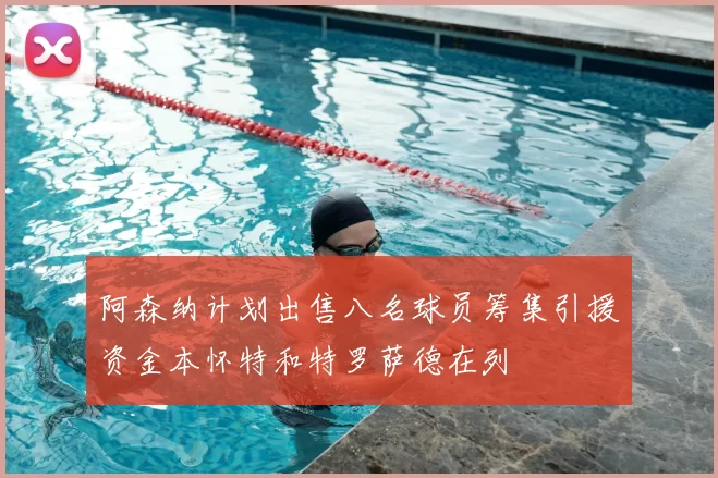 阿森纳计划出售八名球员筹集引援资金本怀特和特罗萨德在列