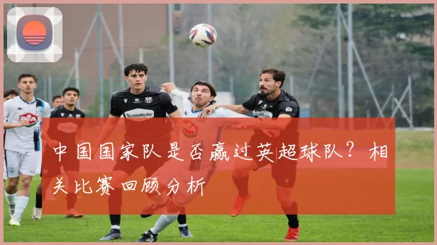 中国国家队是否赢过英超球队？相关比赛回顾分析