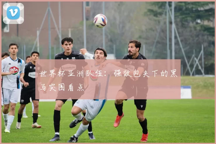 世界杯亚洲队伍:强敌包夹下的黑马突围看点