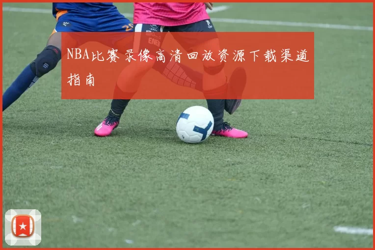 NBA比赛录像高清回放资源下载渠道指南