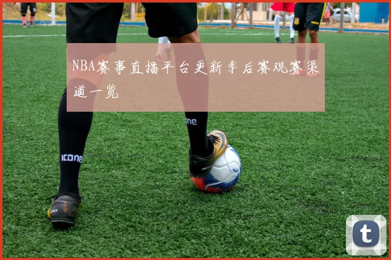 NBA赛事直播平台更新季后赛观赛渠道一览