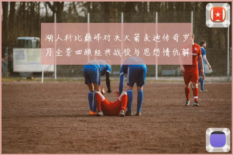 湖人科比巅峰对决火箭麦迪传奇岁月全景回顾经典战役与恩怨情仇解析