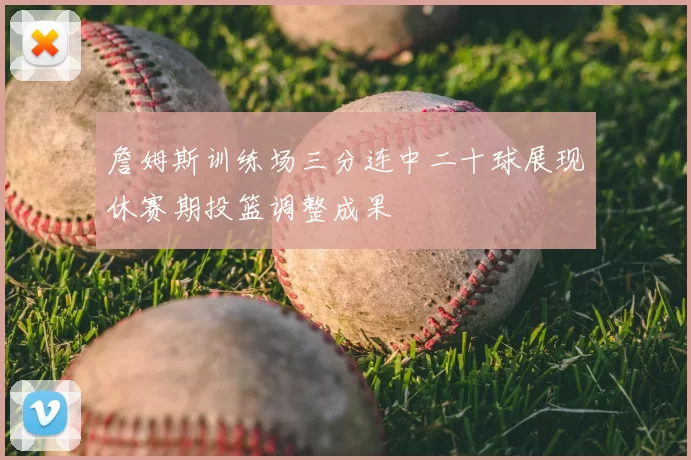 詹姆斯训练场三分连中二十球展现休赛期投篮调整成果