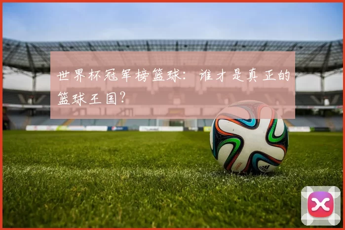 世界杯冠军榜篮球:谁才是真正的篮球王国?