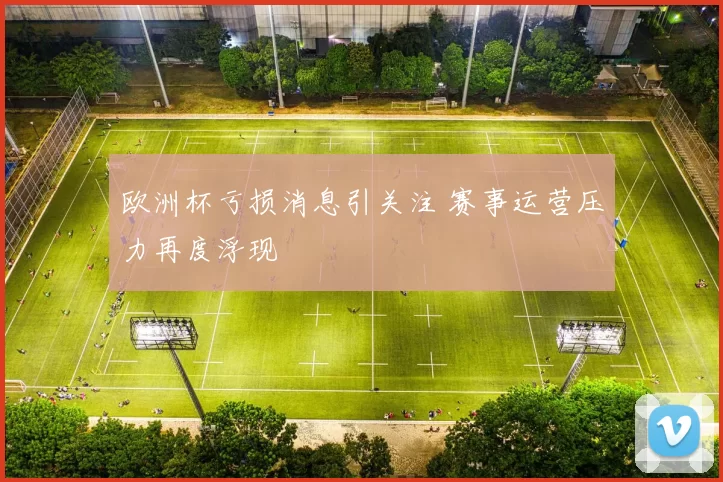 欧洲杯亏损消息引关注 赛事运营压力再度浮现